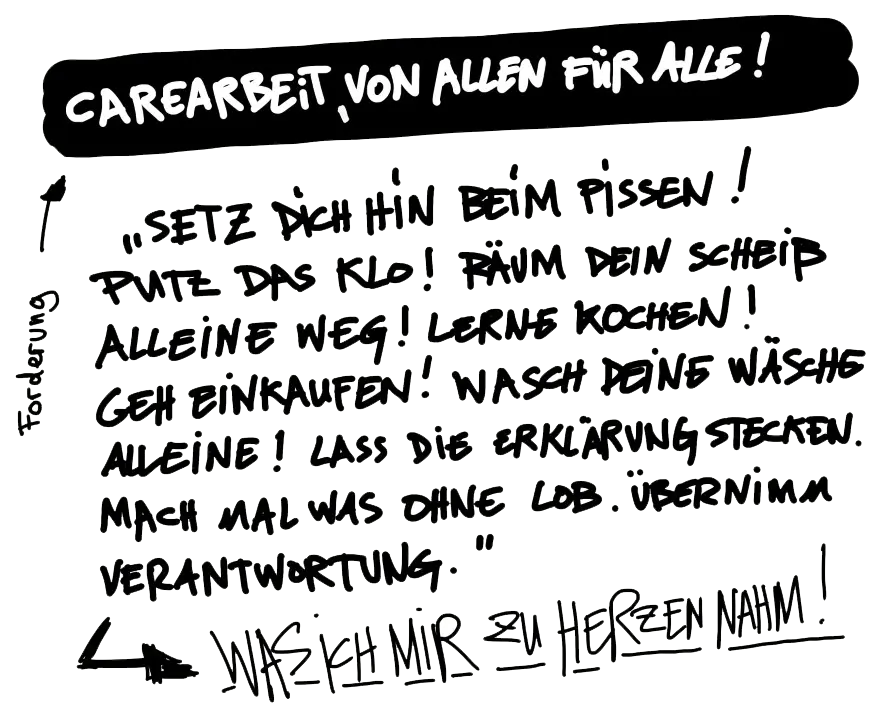 CAREARBEIT, VON ALLEN FÜR ALLE! „SETZ DICH HIN BEIM PISSEN! PUTZ DAS KLO! RÄUM DEIN SCHEIß ALLEINE WEG! LERNE KOCHEN! GEH EINKAUFEN! WASCH DEINE WÄSCHE ALLEINE! LASS DIE ERKLÄRUNG STECKEN. MACH MAL WAS OHNE LOB. ÜBERNIMM VERANTWORTUNG." --> WAS ICH MIR ZU HERZEN NAHM!