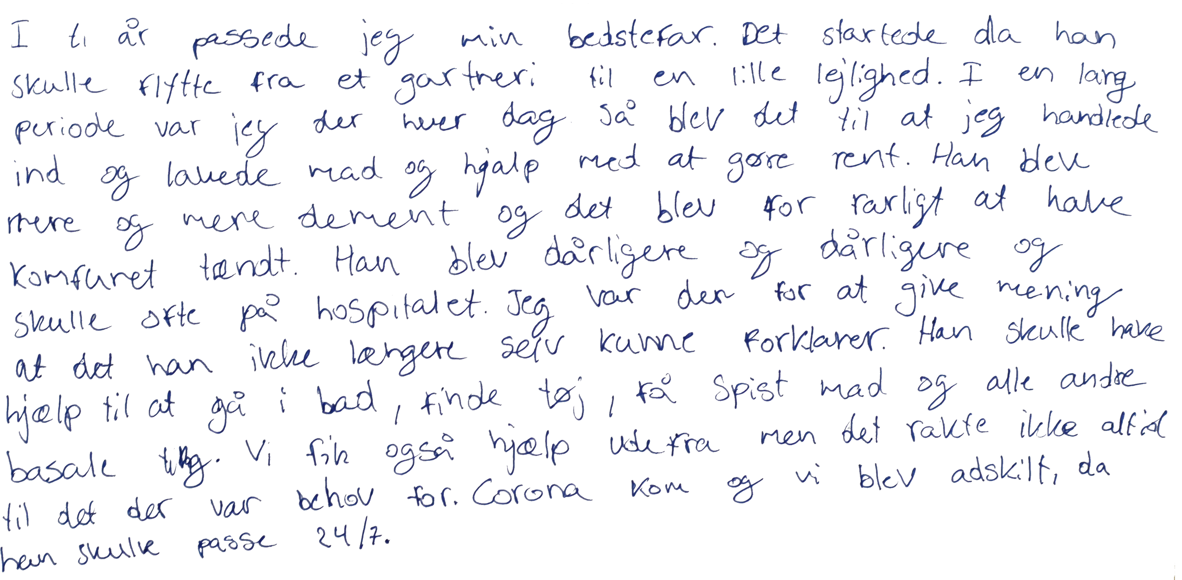 I ti år passede jeg min bedstefar. Det startede, da han skulle flytte fra sit gartneri til en lille lejlighed.  I en lang periode, var jeg der hver dag. Derefter blev det til, at jeg handlede ind og lavede mad og hjalp med at gøre rent. Han blev mere og mere dement og det blev for farligt at have komfuret tændt. Han blev dårligere og dårligere og skulle ofte på hospitalet. Jeg tog altid med, for at give mening, af det han ikke længere kunne forklarer eller huske hvorfor han var på hospitalet. Han skulle have hjælp til at gå i bad, finde rent tøj og alle andre basale ting. Vi fik også hjælp udefra, men det var ikke altid tilstrækkeligt, til det der var behov for. Corona kom og vi blev adskilt, da han skulle passes 24/7.